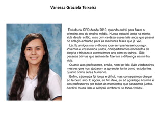 Vanessa Graziela Teixeira
Estudo no CFO desde 2010, quando entrei para fazer o
primeiro ano do ensino médio. Nunca estudei tanto na minha
vida desde então, mas com certeza esses três anos que passei
no colégio entrarão para as melhores fases que já vivi.
Lá, fiz amigos maravilhosos que sempre levarei comigo.
Vivemos e crescemos juntos, compartilhamos momentos de
alegria e tristeza e aprendemos uns com os outros. São
pessoas ótimas que realmente fizeram a diferença na minha
vida.
Quanto aos professores, então, nem se fala. São verdadeiros
mestres que nos ajudaram a aprender tanto como estudantes
quanto como seres humanos.
Enfim, a jornada foi longa e difícil, mas conseguimos chegar
ao terceiro ano. E agora, ao fim dele, eu só agradeço à turma e
aos professores por todos os momentos que passamos juntos.
Sentirei muita falta e sempre lembrarei de todos vocês...
 