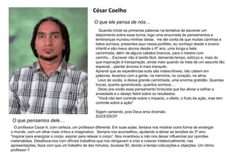 César Coelho
O que ele pensa de nós…
Quando iniciei as primeiras palavras na tentativa de escrever um
depoimento sobre essa turma, logo uma enxurrada de pensamentos e
lembranças inundou minhas ideias, me dei conta de que muitas carinhas e
belos sorrisos, presentes aqui nesse portfólio, eu conheço desde o ensino
infantil e são meus alunos desde o 6º ano, uma longa e bela
caminhada, além de alguns cabelos brancos, para o mestre com
carinho....Escrever não é tarefa fácil, demanda tempo, esforço e, mais do
que inspiração é transpiração, ainda mais quando se trata de um assunto tão
especial....plantar árvores é mais tranquilo.
Aprendi que as experiências sutis são indescritíveis, não cabem em
palavras, levamos com a gente, na memória, no coração, na alma.
Levo de vocês, e dessa grande caminhada, uma enorme gratidão. Quantas
trocas, quanto aprendizado, quantos sorrisos....
Deixo pra vocês esse pensamento hinduísta que faz aliviar e esfriar a
ansiedade e o desejo febril sobre os resultados:
"Você não tem controle sobre o impacto, o efeito, o fruto da ação, mas tem
controle sobre a ação"
Sigam cantando, pois Deus ama diversão.
SUCESSO!!!
O que pensamos dele…
O professor Cezar é, com certeza, um professor diferente. Em suas aulas, tentava nos mostrar outra forma de enxergar
o mundo, com um olhar mais crítico e imaginativo. Sempre nos aconselhou, ajudando a aliviar as tensões do 3º ano:
“Inspirar para energizar o corpo, expirar para relaxar o corpo”. Nos incentivou a não nos deixar influenciar por opiniões
materialistas. Desafiava-nos com difíceis trabalhos que nos obrigavam a criar e crescer intelectualmente; nas
apresentações, fazia com que um trabalho de dez minutos, durasse 50, devido a tantas colocações e objeções. Um ótimo
professor !!
 
