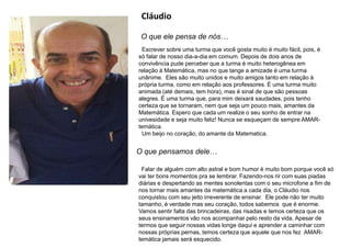 Cláudio
O que ele pensa de nós…
Escrever sobre uma turma que você gosta muito é muito fácil, pois, é
só falar de nosso dia-a-dia em comum. Depois de dois anos de
convivência pude perceber que a turma é muito heterogênea em
relação à Matemática, mas no que tange a amizade é uma turma
unânime. Eles são muito unidos e muito amigos tanto em relação à
própria turma, como em relação aos professores. É uma turma muito
animada (até demais, tem hora), mas é sinal de que são pessoas
alegres. É uma turma que, para mim deixará saudades, pois tenho
certeza que se tornaram, nem que seja um pouco mais, amantes da
Matemática. Espero que cada um realize o seu sonho de entrar na
univesidade e seja muito feliz! Nunca se esqueçam de sempre AMAR-
temática.
Um beijo no coração, do amante da Matematica.
O que pensamos dele…
Falar de alguém com alto astral e bom humor é muito bom porque você só
vai ter bons momentos pra se lembrar. Fazendo-nos rir com suas piadas
diárias e despertando as mentes sonolentas com o seu microfone a fim de
nos tornar mais amantes da matemática a cada dia, o Cláudio nos
conquistou com seu jeito irreverente de ensinar. Ele pode não ter muito
tamanho, é verdade mas seu coração, todos sabemos que é enorme.
Vamos sentir falta das brincadeiras, das risadas e temos certeza que os
seus ensinamentos vão nos acompanhar pelo resto da vida. Apesar de
termos que seguir nossas vidas longe daqui e aprender a caminhar com
nossas próprias pernas, temos certeza que aquele que nos fez AMAR-
temática jamais será esquecido.
 