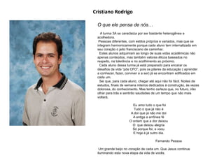 O que ele pensa de nós…
A turma 3A se caracteiza por ser bastante heterogênea e
acolhedora.
Pessoas diferentes, com estilos próprios e variados, mas que se
integram harmonicamente porque cada aluno tem internalizado em
seu coração o jeito franciscano de caminhar.
Estes alunos adquiriram ao longo de suas vidas acadêmicas não
apenas conteúdos, mas também valores éticos baseados no
respeito, na tolerância e no acolhimento ao próximo.
Cada aluno dessa turma já está preparado para encarar os
desafios da vida “pós CFO”, pois os pilares da educação ( aprender
a conhecer, fazer, conviver e a ser) já se encontram edificados em
cada um.
Sei que, para cada aluno, chegar até aqui não foi fácil. Noites de
estudos, finais de semana inteiros dedicados à construção, às vezes
dolorosa, do conhecimento. Mas tenho certeza que, no futuro, irão
olhar para trás e sentirão saudades de um tempo que não mais
voltará.
Eu amo tudo o que foi
Tudo o que já não é
A dor que já não me doi
A antiga e errônea fé
O ontem que a dor deixou
O que deixou alegria
Só porque foi, e voou
E hoje é já outro dia.
Fernando Pessoa
Um grande beijo no coração de cada um. Que Jesus continue
iluminando esta nova etapa da vida de vocês.
Cristiano Rodrigo
 