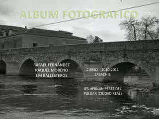 ALBUM FOTOGRÁFICO CURSO    2010-2011 1ºBACH B IES HERNÁN PÉREZ DEL PULGAR (CIUDAD REAL) RAFAEL FERNÁNDEZ  RAQUEL MORENO J.M BALLESTEROS 