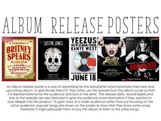 An Album release poster is a way of advertising for the band/artist which promotes their new and
upcoming album, or specifically their E.P. They often use the artwork from the album cover so that
it is representational for the audience and fans of the artist. The release date, record labels and
links to the website are also featured to give the audience more information if they wanted to
look deeper into the product. To gain more of a wider audience rather than just focusing on the
niche audience, popular songs are shown on the poster to show that they know some songs
therefore it might persuade them to buy the album to listen to the other songs.
 