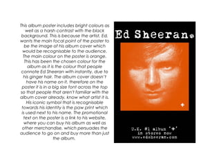 This album poster includes bright colours as
well as a harsh contrast with the black
background. This is because the artist, Ed,
wants the main focal point of the poster to
be the image of his album cover which
would be recognisable to the audience.
The main colour on the poster is orange.
This has been the chosen colour for the
album as it is the colour that people
connote Ed Sheeran with instantly, due to
his ginger hair. The album cover doesn’t
have his name on it, therefore on the
poster it is in a big size font across the top
so that people that aren't familiar with the
album cover already, know what artist it is.
His iconic symbol that is recognisable
towards his identity is the paw print which
is used next to his name. The promotional
text on the poster is a link to his website,
where you can buy his album as well as
other merchandise, which persuades the
audience to go on and buy more than just
the album.
 