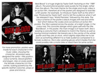 ‘Bad Blood’ is a huge single by Taylor Swift, featuring on the ‘1989’
album. The promotional posters were purely for the single, rather
than the album. The main theme for the single and music video is
an action film, therefore all of the posters are designed to look like
a film poster. For example, to introduce Taylor Swift as the artist it
says ‘Produced by Taylor Swift’ and to tell the audience when it will
be released it says ‘World Premiere’ followed by the date. The
colour scheme of the poster is black images with red and white
text which follows the codes and conventions of action film
posters. The title is spread across the poster, at a slight angle, in the
colour red. This connotes danger which goes well with the title
‘Bad Blood’. In this poster, the main image is of Taylor Swift. She is
wearing a costume that is all black to match the theme as well as
having minimal material. Her breasts are in the centre of the whole
poster and they are on show, which slightly objectifies her to be
seen as something different to a male audience compared to a
female audience. She is also wearing gloves which implies that she
could possibly ride a motor bike or need them for some action.
For more promotion, posters were
made for each character in the
music video, showing the
character. All posters were
designed the same – title position,
colour scheme, blood splatters
and slogan. Also on every poster
the female character is in the
centre, looking powerful by the
specific leather costumes, props or
pose and stance.
 