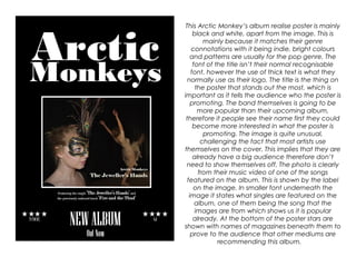 This Arctic Monkey’s album realise poster is mainly
black and white, apart from the image. This is
mainly because it matches their genre
connotations with it being indie, bright colours
and patterns are usually for the pop genre. The
font of the title isn’t their normal recognisable
font, however the use of thick text is what they
normally use as their logo. The title is the thing on
the poster that stands out the most, which is
important as it tells the audience who the poster is
promoting. The band themselves is going to be
more popular than their upcoming album,
therefore it people see their name first they could
become more interested in what the poster is
promoting. The image is quite unusual,
challenging the fact that most artists use
themselves on the cover. This implies that they are
already have a big audience therefore don’t
need to show themselves off. The photo is clearly
from their music video of one of the songs
featured on the album. This is shown by the label
on the image. In smaller font underneath the
image it states what singles are featured on the
album, one of them being the song that the
images are from which shows us it is popular
already. At the bottom of the poster stars are
shown with names of magazines beneath them to
prove to the audience that other mediums are
recommending this album.
 