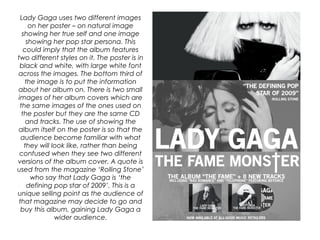 Lady Gaga uses two different images
on her poster – on natural image
showing her true self and one image
showing her pop star persona. This
could imply that the album features
two different styles on it. The poster is in
black and white, with large white font
across the images. The bottom third of
the image is to put the information
about her album on. There is two small
images of her album covers which are
the same images of the ones used on
the poster but they are the same CD
and tracks. The use of showing the
album itself on the poster is so that the
audience become familiar with what
they will look like, rather than being
confused when they see two different
versions of the album cover. A quote is
used from the magazine ‘Rolling Stone’
who say that Lady Gaga is ‘the
defining pop star of 2009’. This is a
unique selling point as the audience of
that magazine may decide to go and
buy this album, gaining Lady Gaga a
wider audience.
 