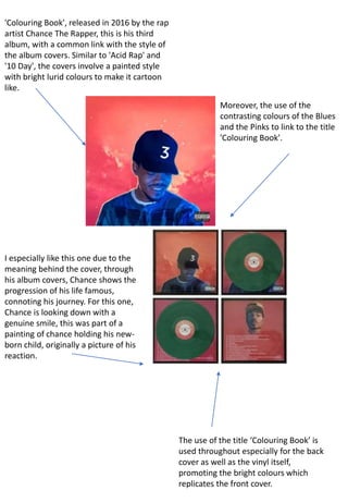 'Colouring Book', released in 2016 by the rap
artist Chance The Rapper, this is his third
album, with a common link with the style of
the album covers. Similar to 'Acid Rap' and
'10 Day', the covers involve a painted style
with bright lurid colours to make it cartoon
like.
Moreover, the use of the
contrasting colours of the Blues
and the Pinks to link to the title
'Colouring Book'.
I especially like this one due to the
meaning behind the cover, through
his album covers, Chance shows the
progression of his life famous,
connoting his journey. For this one,
Chance is looking down with a
genuine smile, this was part of a
painting of chance holding his new-
born child, originally a picture of his
reaction.
The use of the title ‘Colouring Book’ is
used throughout especially for the back
cover as well as the vinyl itself,
promoting the bright colours which
replicates the front cover.
 