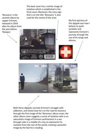 'Recovery' is the
seventh album by
rapper Eminem,
released in 2010
after his album from
the year before
'Relapse'.
Both these digipaks connote Eminem's struggle with
addiction, and shows how he's on the road to recovery
through the first image of the 'Recovery' album cover, the
other album cover suggests a sense of isolation with a un-
naturalistic image of Eminem confinement in a see
through cube in a middle of a city, to represents his
isolation from the rest of the world, creating a peaceful
image by the fact he is reading.
My first opinions of
this digipak was how I
believe its quite
symbolic and
represents Eminem's
journey, through the
use of his songs and
albums.
The back cover has a similar image of
isolation which is established in the
front cover. Moreover, the cross sign
that is on the title ‘Recovery’ is also
used for the centre of the vinyl.
 