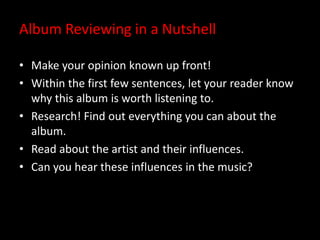 Album Reviewing in a Nutshell
• Make your opinion known up front!
• Within the first few sentences, let your reader know
why this album is worth listening to.
• Research! Find out everything you can about the
album.
• Read about the artist and their influences.
• Can you hear these influences in the music?
 