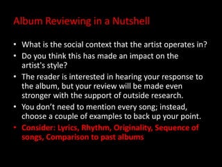 Album Reviewing in a Nutshell
• What is the social context that the artist operates in?
• Do you think this has made an impact on the
artist's style?
• The reader is interested in hearing your response to
the album, but your review will be made even
stronger with the support of outside research.
• You don’t need to mention every song; instead,
choose a couple of examples to back up your point.
• Consider: Lyrics, Rhythm, Originality, Sequence of
songs, Comparison to past albums
 