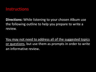 Instructions
Directions: While listening to your chosen Album use
the following outline to help you prepare to write a
review.
You may not need to address all of the suggested topics
or questions, but use them as prompts in order to write
an informative review.
 
