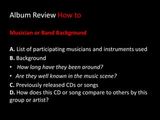 Album Review How to
Musician or Band Background
A. List of participating musicians and instruments used
B. Background
• How long have they been around?
• Are they well known in the music scene?
C. Previously released CDs or songs
D. How does this CD or song compare to others by this
group or artist?
 