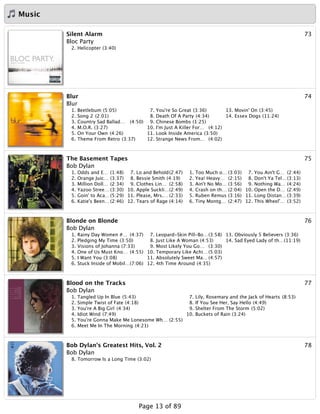 Music
73Silent Alarm
Bloc Party
2. Helicopter (3:40)
74Blur
Blur
1. Beetlebum (5:05)
2. Song 2 (2:01)
3. Country Sad Ballad… (4:50)
4. M.O.R. (3:27)
5. On Your Own (4:26)
6. Theme From Retro (3:37)
7. You're So Great (3:36)
8. Death Of A Party (4:34)
9. Chinese Bombs (1:25)
10. I'm Just A Killer For… (4:12)
11. Look Inside America (3:50)
12. Strange News From… (4:02)
13. Movin' On (3:45)
14. Essex Dogs (11:24)
75The Basement Tapes
Bob Dylan
1. Odds and E… (1:48)
2. Orange Juic… (3:37)
3. Million Doll… (2:34)
4. Yazoo Stree… (3:30)
5. Goin' to Aca…(5:29)
6. Katie's Been… (2:46)
7. Lo and Behold(2:47)
8. Bessie Smith (4:19)
9. Clothes Lin… (2:58)
10. Apple Suckli…(2:49)
11. Please, Mrs.… (2:33)
12. Tears of Rage (4:14)
1. Too Much o… (3:03)
2. Yea! Heavy… (2:15)
3. Ain't No Mo… (3:56)
4. Crash on th… (2:04)
5. Ruben Remus (3:16)
6. Tiny Montg… (2:47)
7. You Ain't G… (2:44)
8. Don't Ya Tel…(3:13)
9. Nothing Wa… (4:24)
10. Open the D… (2:49)
11. Long Distan… (3:39)
12. This Wheel'… (3:52)
76Blonde on Blonde
Bob Dylan
1. Rainy Day Women #… (4:37)
2. Pledging My Time (3:50)
3. Visions of Johanna (7:33)
4. One of Us Must Kno… (4:55)
5. I Want You (3:08)
6. Stuck Inside of Mobil…(7:06)
7. Leopard-Skin Pill-Bo…(3:58)
8. Just Like A Woman (4:53)
9. Most Likely You Go… (3:30)
10. Temporary Like Achi… (5:03)
11. Absolutely Sweet Ma… (4:57)
12. 4th Time Around (4:35)
13. Obviously 5 Believers (3:36)
14. Sad Eyed Lady of th…(11:19)
77Blood on the Tracks
Bob Dylan
1. Tangled Up In Blue (5:43)
2. Simple Twist of Fate (4:18)
3. You're A Big Girl (4:34)
4. Idiot Wind (7:49)
5. You're Gonna Make Me Lonesome Wh… (2:55)
6. Meet Me In The Morning (4:21)
7. Lily, Rosemary and the Jack of Hearts (8:53)
8. If You See Her, Say Hello (4:49)
9. Shelter From The Storm (5:02)
10. Buckets of Rain (3:24)
78Bob Dylan's Greatest Hits, Vol. 2
Bob Dylan
8. Tomorrow Is a Long Time (3:02)
Page 13 of 89
 
