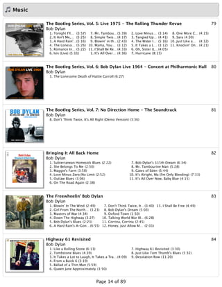 Music
79The Bootleg Series, Vol. 5: Live 1975 - The Rolling Thunder Revue
Bob Dylan
1. Tonight I'll… (3:57)
2. It Ain't Me,… (5:25)
3. A Hard Rain'…(5:16)
4. The Loneso… (5:26)
5. Romance In… (5:22)
6. Isis (Live) (5:11)
7. Mr. Tambou…(5:39)
8. Simple Twis… (4:17)
9. Blowin' in th…(2:43)
10. Mama, You… (3:12)
11. I Shall Be Re…(4:33)
1. It's All Over… (4:36)
2. Love Minus… (3:14)
3. Tangled Up… (4:41)
4. The Water I… (5:16)
5. It Takes a L… (3:12)
6. Oh, Sister (L…(4:05)
7. Hurricane (8:15)
8. One More C… (4:15)
9. Sara (4:30)
10. Just Like a… (4:32)
11. Knockin' On…(4:21)
80The Bootleg Series, Vol. 6: Bob Dylan Live 1964 - Concert at Philharmonic Hall
Bob Dylan
3. The Lonesome Death of Hattie Carroll (6:27)
81The Bootleg Series, Vol. 7: No Direction Home - The Soundtrack
Bob Dylan
8. Don't Think Twice, It's All Right (Demo Version) (3:36)
82Bringing It All Back Home
Bob Dylan
1. Subterranean Homesick Blues (2:22)
2. She Belongs To Me (2:50)
3. Maggie's Farm (3:58)
4. Love Minus Zero/No Limit (2:52)
5. Outlaw Blues (3:06)
6. On The Road Again (2:38)
7. Bob Dylan's 115th Dream (6:34)
8. Mr. Tambourine Man (5:28)
9. Gates of Eden (5:44)
10. It's Alright, Ma (I'm Only Bleeding) (7:33)
11. It's All Over Now, Baby Blue (4:15)
83The Freewheelin' Bob Dylan
Bob Dylan
1. Blowin' In The Wind (2:49)
2. Girl From The North… (3:23)
3. Masters of War (4:34)
4. Down The Highway (3:27)
5. Bob Dylan's Blues (2:23)
6. A Hard Rain's A-Gon…(6:55)
7. Don't Think Twice, It…(3:40)
8. Bob Dylan's Dream (5:03)
9. Oxford Town (1:50)
10. Talking World War III…(6:28)
11. Corrina, Corrina (2:45)
12. Honey, Just Allow M… (2:01)
13. I Shall Be Free (4:49)
84Highway 61 Revisited
Bob Dylan
1. Like a Rolling Stone (6:13)
2. Tombstone Blues (4:39)
3. It Takes a Lot to Laugh, It Takes a Tra… (4:09)
4. From a Buick 6 (3:19)
5. Ballad of a Thin Man (5:59)
6. Queen Jane Approximately (3:50)
7. Highway 61 Revisited (3:30)
8. Just Like Tom Thumb's Blues (5:32)
9. Desolation Row (11:20)
Page 14 of 89
 