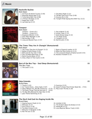 Music
85Nashville Skyline
Bob Dylan
1. Girl from the North Country (3:40)
2. Nashville Skyline Rag (3:12)
3. To Be Alone With You (2:08)
4. I Threw It All Away (2:23)
5. Peggy Day (2:00)
6. Lay Lady Lay (3:17)
7. One More Night (2:21)
8. Tell Me That It Isn't True (2:40)
9. Country Pie (1:36)
10. Tonight I'll Be Staying Here With You (3:21)
86Tempest
Bob Dylan
Tempest - iTunes LP ()
Tempest - iTunes LP ()
1. Duquesne Whistle (5:43)
2. Soon After Midnight (3:28)
3. Narrow Way (7:28)
4. Long and Wasted Years (3:47)
5. Pay In Blood (5:10)
6. Scarlet Town (7:17)
7. Early Roman Kings (5:14)
8. Tin Angel (9:05)
9. Tempest (13:55)
10. Roll On John (7:26)
87The Times They Are A-Changin' (Remastered)
Bob Dylan
1. The Times They Are A-Changin' (3:12)
2. Ballad of Hollis Brown (5:02)
3. With God On Our Side (7:04)
4. One Too Many Mornings (2:38)
5. North Country Blues (4:31)
6. Only a Pawn In Their Game (3:29)
7. Boots of Spanish Leather (4:37)
8. When the Ship Comes In (3:15)
9. The Lonesome Death of Hattie Carroll (5:45)
10. Restless Farewell (5:33)
88Best of the Box Top - Soul Deep (Remastered)
The Box Tops
1. The Letter (1:53)
89Deja Entendu
Brand New
1. Tautou (1:43)
2. Sic Transit Gloria... Glory Fades (3:07)
4. Okay I Believe You, But My Tommy Gu…(5:35)
5. The Quiet Things That No One Ever K… (4:02)
6. The Boy Who Blocked His Own Shot (4:39)
7. Jaws Theme Swimming (4:35)
9. Guernica (3:23)
10. Good To Know That If I Ever Need Att… (7:01)
11. Play Crack The Sky (5:28)
90The Devil And God Are Raging Inside Me
Brand New
1. Sowing Season (Yeah) (4:31)
2. Millstone (4:17)
3. Jesus Christ (5:18)
6. You Won't Know (5:43)
7. Welcome To Bangkok (3:06)
8. Not The Sun (3:10)
10. Untitled (2:04)
11. The Archer's Bows Are Broken (4:15)
12. Handcuffs (4:11)
13. Luca (Reprise) (Bonus Track) (4:02)
Page 15 of 89
 