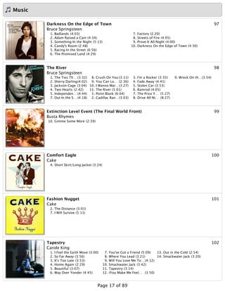 Music
97Darkness On the Edge of Town
Bruce Springsteen
1. Badlands (4:03)
2. Adam Raised a Cain (4:34)
3. Something In the Night (5:13)
4. Candy's Room (2:48)
5. Racing In the Street (6:56)
6. The Promised Land (4:29)
7. Factory (2:20)
8. Streets of Fire (4:05)
9. Prove It All Night (4:00)
10. Darkness On the Edge of Town (4:30)
98The River
Bruce Springsteen
1. The Ties Th… (3:32)
2. Sherry Darling(4:02)
3. Jackson Cage (3:04)
4. Two Hearts (2:42)
5. Independen… (4:44)
7. Out In the S… (4:18)
8. Crush On You (3:11)
9. You Can Lo… (2:36)
10. I Wanna Mar…(3:27)
11. The River (5:01)
1. Point Blank (6:04)
2. Cadillac Ran…(3:03)
3. I'm a Rocker (3:35)
4. Fade Away (4:41)
5. Stolen Car (3:53)
6. Ramrod (4:05)
7. The Price Y… (5:27)
8. Drive All Ni… (8:27)
9. Wreck On th…(3:54)
99Extinction Level Event (The Final World Front)
Busta Rhymes
10. Gimme Some More (2:39)
100Comfort Eagle
Cake
4. Short Skirt/Long Jacket (3:24)
101Fashion Nugget
Cake
2. The Distance (3:01)
7. I Will Survive (5:11)
102Tapestry
Carole King
1. I Feel the Earth Move (3:00)
2. So Far Away (3:56)
3. It's Too Late (3:53)
4. Home Again (2:29)
5. Beautiful (3:07)
6. Way Over Yonder (4:45)
7. You've Got a Friend (5:09)
8. Where You Lead (3:21)
9. Will You Love Me To… (4:12)
10. Smackwater Jack (3:42)
11. Tapestry (3:14)
12. (You Make Me Feel… (3:50)
13. Out in the Cold (2:54)
14. Smackwater Jack (3:20)
Page 17 of 89
 