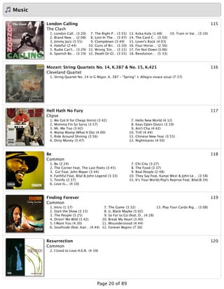 Music
115London Calling
The Clash
1. London Call…(3:20)
2. Brand New… (2:08)
3. Jimmy Jazz (3:55)
4. Hateful (2:44)
5. Rudie Can't… (3:29)
6. Spanish Bo… (3:19)
7. The Right P… (3:55)
8. Lost In The… (3:47)
9. Clampdown (3:49)
10. Guns of Bri… (3:10)
11. Wrong 'Em… (3:11)
12. Death Or Gl…(3:55)
13. Koka Kola (1:48)
14. The Card C… (3:50)
15. Lover's Rock (4:03)
16. Four Horse… (2:56)
17. I'm Not Down (3:06)
18. Revolution… (5:33)
19. Train in Vai… (3:10)
116Mozart: String Quartets No. 14, K.387 & No. 15, K.421
Cleveland Quartet
1. String Quartet No. 14 in G Major, K. 387 - "Spring": I. Allegro vivace assai (7:37)
117Hell Hath No Fury
Clipse
1. We Got It for Cheap (Intro) (3:42)
2. Momma I'm So Sorry (3:57)
3. Mr. Me Too (3:42)
4. Wamp Wamp (What It Do) (4:00)
5. Ride Around Shining (3:56)
6. Dirty Money (3:47)
7. Hello New World (4:12)
8. Keys Open Doors (3:19)
9. Ain't Cha (4:42)
10. Trill (4:44)
11. Chinese New Year (3:55)
12. Nightmares (4:50)
118Be
Common
1. Be (2:24)
2. The Corner Feat. The Last Poets (3:45)
3. Go! Feat. John Mayer (3:44)
4. Faithful Feat. Bilal & John Legend (3:33)
5. Testify (2:37)
6. Love Is... (4:10)
7. Chi City (3:27)
8. The Food (3:37)
9. Real People (2:48)
10. They Say Feat. Kanye West & John Le… (3:58)
11. It's Your World/Pop's Reprise Feat. Bilal(8:34)
119Finding Forever
Common
1. Intro (1:17)
2. Start the Show (3:15)
3. The People (3:25)
4. Drivin' Me Wild (3:42)
5. I Want You (4:30)
6. Southside (feat. Kan… (4:44)
7. The Game (3:32)
8. U, Black Maybe (5:02)
9. So Far to Go (feat. D…(4:28)
10. Break My Heart (3:40)
11. Misunderstood (4:44)
12. Forever Begins (7:36)
13. Play Your Cards Rig… (3:08)
120Resurrection
Common
2. I Used to Love H.E.R. (4:39)
Page 20 of 89
 