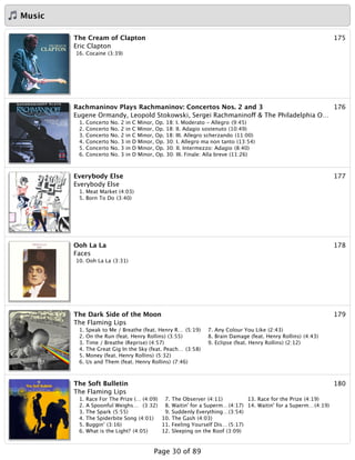 Music
175The Cream of Clapton
Eric Clapton
16. Cocaine (3:39)
176Rachmaninov Plays Rachmaninov: Concertos Nos. 2 and 3
Eugene Ormandy, Leopold Stokowski, Sergei Rachmaninoff & The Philadelphia O…
1. Concerto No. 2 in C Minor, Op. 18: I. Moderato - Allegro (9:45)
2. Concerto No. 2 in C Minor, Op. 18: II. Adagio sostenuto (10:49)
3. Concerto No. 2 in C Minor, Op. 18: III. Allegro scherzando (11:00)
4. Concerto No. 3 in D Minor, Op. 30: I. Allegro ma non tanto (13:54)
5. Concerto No. 3 in D Minor, Op. 30: II. Intermezzo: Adagio (8:40)
6. Concerto No. 3 in D Minor, Op. 30: III. Finale: Alla breve (11:26)
177Everybody Else
Everybody Else
1. Meat Market (4:03)
5. Born To Do (3:40)
178Ooh La La
Faces
10. Ooh La La (3:31)
179The Dark Side of the Moon
The Flaming Lips
1. Speak to Me / Breathe (feat. Henry R… (5:19)
2. On the Run (feat. Henry Rollins) (3:55)
3. Time / Breathe (Reprise) (4:57)
4. The Great Gig In the Sky (feat. Peach… (3:58)
5. Money (feat. Henry Rollins) (5:32)
6. Us and Them (feat. Henry Rollins) (7:46)
7. Any Colour You Like (2:43)
8. Brain Damage (feat. Henry Rollins) (4:43)
9. Eclipse (feat. Henry Rollins) (2:12)
180The Soft Bulletin
The Flaming Lips
1. Race For The Prize (… (4:09)
2. A Spoonful Weighs… (3:32)
3. The Spark (5:55)
4. The Spiderbite Song (4:01)
5. Buggin' (3:16)
6. What is the Light? (4:05)
7. The Observer (4:11)
8. Waitin' for a Superm…(4:17)
9. Suddenly Everything…(3:54)
10. The Gash (4:03)
11. Feeling Yourself Dis… (5:17)
12. Sleeping on the Roof (3:09)
13. Race for the Prize (4:19)
14. Waitin' for a Superm…(4:19)
Page 30 of 89
 
