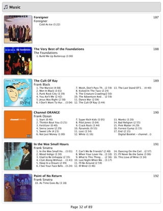 Music
187Foreigner
Foreigner
Cold As Ice (3:22)
188The Very Best of the Foundations
The Foundations
1. Build Me Up Buttercup (3:00)
189The Cult Of Ray
Frank Black
1. The Marsist (4:08)
2. Men In Black (3:01)
3. Punk Rock City (3:39)
4. You Ain't Me (2:42)
5. Jesus Was Right (2:58)
6. I Don't Want To Hur… (3:04)
7. Mosh, Don't Pass Th…(2:59)
8. Kicked In The Taco (2:24)
9. The Creature Crawling(2:50)
10. The Adventure And… (2:59)
11. Dance War (2:04)
12. The Cult Of Ray (3:44)
13. The Last Stand Of S… (4:40)
190Channel ORANGE
Frank Ocean
1. Start (0:46)
2. Thinkin Bout You (3:21)
3. Fertilizer (0:40)
4. Sierra Leone (2:29)
5. Sweet Life (4:23)
6. Not Just Money (1:00)
7. Super Rich Kids (5:05)
8. Pilot Jones (3:04)
9. Crack Rock (3:44)
10. Pyramids (9:53)
11. Lost (3:54)
12. White (1:16)
13. Monks (3:20)
14. Bad Religion (2:55)
15. Pink Matter (4:29)
16. Forrest Gump (3:15)
17. End (2:15)
Digital Booklet - channel…()
191In the Wee Small Hours
Frank Sinatra
1. In the Wee Small Ho… (3:01)
2. Mood Indigo (3:30)
3. Glad to Be Unhappy (2:35)
4. I Get Along Without… (3:43)
5. Deep In a Dream (2:49)
6. I See Your Face Befo…(3:24)
7. Can't We Be Friends? (2:48)
8. When Your Lover Ha…(3:10)
9. What Is This Thing… (2:36)
10. Last Night When We… (3:17)
11. I'll Be Around (2:59)
12. Ill Wind (3:46)
14. Dancing On the Ceil… (2:57)
15. I'll Never Be the Same (3:06)
16. This Love of Mine (3:34)
192Point of No Return
Frank Sinatra
10. As Time Goes By (3:18)
Page 32 of 89
 