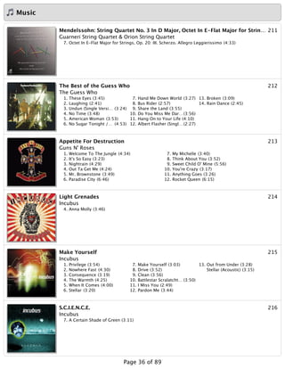 Music
211Mendelssohn: String Quartet No. 3 In D Major, Octet In E-Flat Major for Strin…
Guarneri String Quartet & Orion String Quartet
7. Octet In E-Flat Major for Strings, Op. 20: III. Scherzo. Allegro Leggierissimo (4:33)
212The Best of the Guess Who
The Guess Who
1. These Eyes (3:45)
2. Laughing (2:41)
3. Undun (Single Versi… (3:24)
4. No Time (3:48)
5. American Woman (3:53)
6. No Sugar Tonight /… (4:53)
7. Hand Me Down World (3:27)
8. Bus Rider (2:57)
9. Share the Land (3:55)
10. Do You Miss Me Dar…(3:56)
11. Hang On to Your Life (4:10)
12. Albert Flasher (Singl…(2:27)
13. Broken (3:09)
14. Rain Dance (2:45)
213Appetite For Destruction
Guns N' Roses
1. Welcome To The Jungle (4:34)
2. It's So Easy (3:23)
3. Nightrain (4:29)
4. Out Ta Get Me (4:24)
5. Mr. Brownstone (3:49)
6. Paradise City (6:46)
7. My Michelle (3:40)
8. Think About You (3:52)
9. Sweet Child O' Mine (5:56)
10. You're Crazy (3:17)
11. Anything Goes (3:26)
12. Rocket Queen (6:15)
214Light Grenades
Incubus
4. Anna Molly (3:46)
215Make Yourself
Incubus
1. Privilege (3:54)
2. Nowhere Fast (4:30)
3. Consequence (3:19)
4. The Warmth (4:25)
5. When It Comes (4:00)
6. Stellar (3:20)
7. Make Yourself (3:03)
8. Drive (3:52)
9. Clean (3:56)
10. Battlestar Scralatcht… (3:50)
11. I Miss You (2:49)
12. Pardon Me (3:44)
13. Out from Under (3:28)
Stellar (Acoustic) (3:15)
216S.C.I.E.N.C.E.
Incubus
7. A Certain Shade of Green (3:11)
Page 36 of 89
 