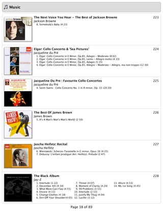 Music
223The Next Voice You Hear - The Best of Jackson Browne
Jackson Browne
8. Somebody's Baby (4:23)
224Elgar: Cello Concerto & 'Sea Pictures'
Jacqueline du Pré
1. Elgar: Cello Concerto in E Minor, Op.85, Adagio - Moderato (8:02)
2. Elgar: Cello Concerto in E Minor, Op.85, Lento - Allegro molto (4:33)
3. Elgar: Cello Concerto in E Minor, Op.85, Adagio (5:15)
4. Elgar: Cello Concerto in E Minor, Op.85, Allegro - Moderato - Allegro, ma non troppo (12:30)
225Jacqueline Du Pre : Favourite Cello Concertos
Jacqueline du Pré
4. Saint-Saens : Cello Concerto No. 1 in A minor, Op. 33 (20:20)
226The Best Of James Brown
James Brown
5. It's A Man's Man's Man's World (2:50)
227Jascha Heifetz: Recital
Jascha Heifetz
6. Wieniawski: Scherzo-Tarantelle in G minor, Opus 16 (4:25)
7. Debussy: L'enfant prodigue (Arr. Heifetz): Prélude (2:47)
228The Black Album
Jay-Z
1. Interlude (1:22)
2. December 4th (4:34)
3. What More Can I Say (4:55)
4. Encore (4:11)
5. Change Clothes (4:18)
6. Dirt Off Your Shoulder(4:05)
7. Threat (4:07)
8. Moment of Clarity (4:24)
9. 99 Problems (3:55)
10. Interlude (2:53)
11. Justify My Thug (4:04)
12. Lucifer (3:12)
13. Allure (4:53)
14. My 1st Song (4:45)
Page 38 of 89
 