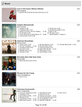 Music
241Love in the Future (Deluxe Edition)
John Legend
5. Who Do We Think We Are (feat. Rick Ross) (4:53)
242Imagine (Remastered)
John Lennon
1. Imagine (3:08)
2. Crippled Inside (3:53)
3. Jealous Guy (feat. The Flux Fiddlers… (4:18)
4. It's So Hard (2:29)
5. I Don't Wanna Be a Soldier Mama I D… (6:08)
6. Gimme Some Truth (3:18)
7. Oh My Love (2:48)
8. How Do You Sleep? (5:39)
9. How? (3:46)
10. Oh Yoko! (4:21)
Digital Booklet - Imagine ()
243American Recordings
Johnny Cash
1. Delia's Gone (2:18)
2. Let The Train Blow… (2:16)
3. The Beast In Me (2:46)
4. Drive On (2:24)
5. Why Me Lord? (2:21)
6. Thirteen (2:30)
7. Oh, Bury Me Not (3:53)
8. Bird On A Wire (4:02)
9. Tennessee Stud (2:55)
10. Down There By The… (5:35)
11. Redemption (3:04)
12. Like A Soldier (2:50)
13. The Man Who Could… (5:01)
244Bernstein: West Side Story Suite
Joshua Bell
1. West Side Story Suite (19:03)
245Phrazes for the Young
Julian Casablancas
7. Glass (5:21)
246Futuresex/Lovesounds
Justin Timberlake
1. Futuresex-Lovesound (4:02)
2. Sexyback (4:03)
3. Sexy Ladies-Let Me… (5:33)
4. My Love (4:36)
5. Lovestoned-I Think… (7:25)
6. What Goes Around-… (7:29)
7. Chop Me Up (5:04)
8. Damn Girl (5:13)
9. Summer Love-Set T… (6:24)
10. Until The End Of Time (5:23)
11. Losing My Way (5:22)
12. [Another Song] All… (5:49)
13. Pose (4:47)
Page 41 of 89
 