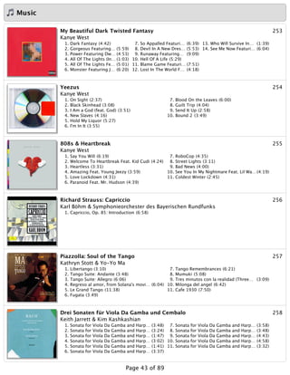 Music
253My Beautiful Dark Twisted Fantasy
Kanye West
1. Dark Fantasy (4:42)
2. Gorgeous Featuring… (5:59)
3. Power Featuring Dw… (4:53)
4. All Of The Lights (In… (1:03)
5. All Of The Lights Fe… (5:01)
6. Monster Featuring J… (6:20)
7. So Appalled Featuri… (6:39)
8. Devil In A New Dres… (5:53)
9. Runaway Featuring… (9:09)
10. Hell Of A Life (5:29)
11. Blame Game Featuri… (7:51)
12. Lost In The World F… (4:18)
13. Who Will Survive In… (1:39)
14. See Me Now Featuri… (6:04)
254Yeezus
Kanye West
1. On Sight (2:37)
2. Black Skinhead (3:08)
3. I Am a God (feat. God) (3:51)
4. New Slaves (4:16)
5. Hold My Liquor (5:27)
6. I'm In It (3:55)
7. Blood On the Leaves (6:00)
8. Guilt Trip (4:04)
9. Send It Up (2:58)
10. Bound 2 (3:49)
255808s & Heartbreak
Kanye West
1. Say You Will (6:19)
2. Welcome To Heartbreak Feat. Kid Cudi (4:24)
3. Heartless (3:31)
4. Amazing Feat. Young Jeezy (3:59)
5. Love Lockdown (4:31)
6. Paranoid Feat. Mr. Hudson (4:39)
7. RoboCop (4:35)
8. Street Lights (3:11)
9. Bad News (4:00)
10. See You In My Nightmare Feat. Lil Wa…(4:19)
11. Coldest Winter (2:45)
256Richard Strauss: Capriccio
Karl Böhm & Symphonieorchester des Bayerischen Rundfunks
1. Capriccio, Op. 85: Introduction (6:58)
257Piazzolla: Soul of the Tango
Kathryn Stott & Yo-Yo Ma
1. Libertango (3:10)
2. Tango Suite: Andante (3:48)
3. Tango Suite: Allegro (6:06)
4. Regreso al amor, from Solana's movi… (6:04)
5. Le Grand Tango (11:38)
6. Fugata (3:49)
7. Tango Remembrances (6:21)
8. Mumuki (5:08)
9. Tres minutos con la realidad (Three… (3:09)
10. Milonga del angel (6:42)
11. Cafe 1930 (7:50)
258Drei Sonaten für Viola Da Gamba und Cembalo
Keith Jarrett & Kim Kashkashian
1. Sonata for Viola Da Gamba and Harp… (3:48)
2. Sonata for Viola Da Gamba and Harp… (3:24)
3. Sonata for Viola Da Gamba and Harp… (1:47)
4. Sonata for Viola Da Gamba and Harp… (3:02)
5. Sonata for Viola Da Gamba and Harp… (1:41)
6. Sonata for Viola Da Gamba and Harp… (3:37)
7. Sonata for Viola Da Gamba and Harp… (3:58)
8. Sonata for Viola Da Gamba and Harp… (3:48)
9. Sonata for Viola Da Gamba and Harp… (4:43)
10. Sonata for Viola Da Gamba and Harp… (4:58)
11. Sonata for Viola Da Gamba and Harp… (3:32)
Page 43 of 89
 