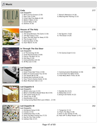 Music
277Coda
Led Zeppelin
1. We're Gonna Groove (2:39)
2. Poor Tom (3:04)
3. I Can't Quit You Baby (4:18)
4. Walter's Walk (4:31)
5. Ozone Baby (3:36)
6. Darlene (4:58)
7. Bonzo's Montreux (4:18)
8. Wearing And Tearing (5:31)
278Houses of The Holy
Led Zeppelin
1. The Song Remains The Same (5:30)
2. The Rain Song (7:41)
3. Over The Hills And Far Away (4:50)
4. The Crunge (3:15)
5. Dancing Days (3:46)
6. D'yer Mak'er (4:24)
7. No Quarter (7:02)
8. The Ocean (4:29)
279In Through The Out Door
Led Zeppelin
1. In The Evening (6:50)
2. South Bound Suarez (4:09)
3. Fool In The Rain (6:11)
4. Hot Dog (3:16)
5. Carouselambra (10:34)
6. All My Love (5:50)
7. I'm Gonna Crawl (5:31)
280Led Zeppelin
Led Zeppelin
1. Good Times Bad Times (2:46)
2. Babe I'm Gonna Leave You (6:43)
3. You Shook Me (6:28)
4. Dazed And Confused (6:28)
5. Your Time Is Gonna Come (4:34)
6. Black Mountain Side (2:13)
7. Communication Breakdown (2:28)
8. I Can't Quit You Baby (4:43)
9. How Many More Times (8:30)
281Led Zeppelin II
Led Zeppelin
1. Whole Lotta Love (5:35)
2. What Is And What Should Never Be (4:44)
3. The Lemon Song (6:21)
4. Thank You (4:48)
5. Heartbreaker (4:14)
6. Living Loving Maid (She's Just A Wom…(2:39)
7. Ramble On (4:25)
8. Moby Dick (4:21)
9. Bring It On Home (4:22)
282Led Zeppelin III
Led Zeppelin
1. Immigrant Song (2:26)
2. Friends (3:54)
3. Celebration Day (3:28)
4. Since I've Been Loving You (7:23)
5. Out On The Tiles (4:04)
6. Gallows Pole (4:57)
7. Tangerine (3:11)
8. That's The Way (5:38)
9. Bron-Y-Aur Stomp (4:18)
10. Hats Off To (Roy) Harper (3:45)
Page 47 of 89
 