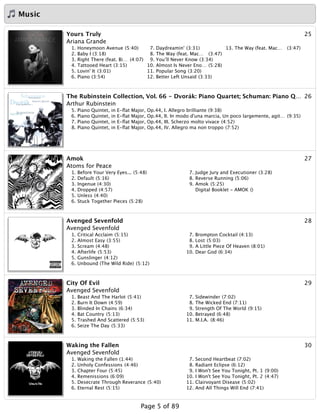 Music
25Yours Truly
Ariana Grande
1. Honeymoon Avenue (5:40)
2. Baby I (3:18)
3. Right There (feat. Bi… (4:07)
4. Tattooed Heart (3:15)
5. Lovin' It (3:01)
6. Piano (3:54)
7. Daydreamin' (3:31)
8. The Way (feat. Mac… (3:47)
9. You’ll Never Know (3:34)
10. Almost Is Never Eno… (5:28)
11. Popular Song (3:20)
12. Better Left Unsaid (3:33)
13. The Way (feat. Mac… (3:47)
26The Rubinstein Collection, Vol. 66 - Dvorák: Piano Quartet; Schuman: Piano Q…
Arthur Rubinstein
5. Piano Quintet, in E-ﬂat Major, Op.44, I. Allegro brilliante (9:38)
6. Piano Quintet, in E-ﬂat Major, Op.44, II. In modo d'una marcia, Un poco largemente, agit… (9:35)
7. Piano Quintet, in E-ﬂat Major, Op.44, III. Scherzo molto vivace (4:52)
8. Piano Quintet, in E-ﬂat Major, Op.44, IV. Allegro ma non troppo (7:52)
27Amok
Atoms for Peace
1. Before Your Very Eyes... (5:48)
2. Default (5:16)
3. Ingenue (4:30)
4. Dropped (4:57)
5. Unless (4:40)
6. Stuck Together Pieces (5:28)
7. Judge Jury and Executioner (3:28)
8. Reverse Running (5:06)
9. Amok (5:25)
Digital Booklet - AMOK ()
28Avenged Sevenfold
Avenged Sevenfold
1. Critical Acclaim (5:15)
2. Almost Easy (3:55)
3. Scream (4:48)
4. Afterlife (5:53)
5. Gunslinger (4:12)
6. Unbound (The Wild Ride) (5:12)
7. Brompton Cocktail (4:13)
8. Lost (5:03)
9. A Little Piece Of Heaven (8:01)
10. Dear God (6:34)
29City Of Evil
Avenged Sevenfold
1. Beast And The Harlot (5:41)
2. Burn It Down (4:59)
3. Blinded In Chains (6:34)
4. Bat Country (5:13)
5. Trashed And Scattered (5:53)
6. Seize The Day (5:33)
7. Sidewinder (7:02)
8. The Wicked End (7:11)
9. Strength Of The World (9:15)
10. Betrayed (6:48)
11. M.I.A. (8:46)
30Waking the Fallen
Avenged Sevenfold
1. Waking the Fallen (1:44)
2. Unholy Confessions (4:46)
3. Chapter Four (5:45)
4. Remenissions (6:09)
5. Desecrate Through Reverance (5:40)
6. Eternal Rest (5:15)
7. Second Heartbeat (7:02)
8. Radiant Eclipse (6:12)
9. I Won't See You Tonight, Pt. 1 (9:00)
10. I Won't See You Tonight, Pt. 2 (4:47)
11. Clairvoyant Disease (5:02)
12. And All Things Will End (7:41)
Page 5 of 89
 