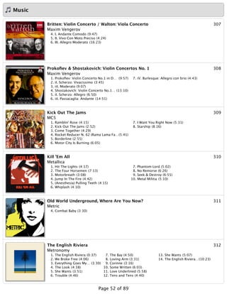 Music
307Britten: Violin Concerto / Walton: Viola Concerto
Maxim Vengerov
4. I. Andante Comodo (9:47)
5. II. Vivo Con Moto Preciso (4:24)
6. III. Allegro Moderato (16:23)
308Prokoﬁev & Shostakovich: Violin Concertos No. 1
Maxim Vengerov
1. Prokoﬁev: Violin Concerto No.1 in D… (9:57)
2. iI. Scherzo: Vivacissimo (3:45)
3. iiI. Moderato (9:07)
4. Shostakovich: Violin Concerto No.1… (13:10)
5. iI. Scherzo: Allegro (6:50)
6. iiI. Passacaglia: Andante (14:51)
7. iV. Burlesque: Allegro con brio (4:43)
309Kick Out The Jams
MC5
1. Ramblin' Rose (4:15)
2. Kick Out The Jams (2:52)
3. Come Together (4:29)
4. Rocket Reducer N. 62 (Rama Lama Fa…(5:41)
5. Borderline (2:55)
6. Motor City Is Burning (6:05)
7. I Want You Right Now (5:31)
8. Starship (8:16)
310Kill 'Em All
Metallica
1. Hit The Lights (4:17)
2. The Four Horsemen (7:13)
3. Motorbreath (3:08)
4. Jump In The Fire (4:42)
5. (Anesthesia) Pulling Teeth (4:15)
6. Whiplash (4:10)
7. Phantom Lord (5:02)
8. No Remorse (6:26)
9. Seek & Destroy (6:55)
10. Metal Militia (5:10)
311Old World Underground, Where Are You Now?
Metric
4. Combat Baby (3:30)
312The English Riviera
Metronomy
1. The English Riviera (0:37)
2. We Broke Free (4:06)
3. Everything Goes My… (3:30)
4. The Look (4:38)
5. She Wants (3:51)
6. Trouble (4:46)
7. The Bay (4:50)
8. Loving Arm (3:31)
9. Corinne (3:16)
10. Some Written (6:03)
11. Love Underlined (5:58)
12. Tens and Tens (4:40)
13. She Wants (5:07)
14. The English Riviera…(10:23)
Page 52 of 89
 