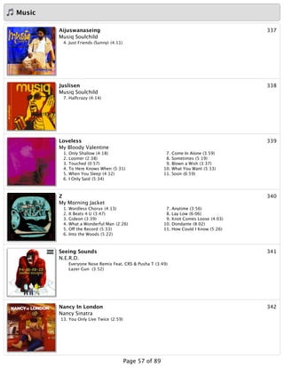 Music
337Aijuswanaseing
Musiq Soulchild
4. Just Friends (Sunny) (4:11)
338Juslisen
Musiq Soulchild
7. Halfcrazy (4:14)
339Loveless
My Bloody Valentine
1. Only Shallow (4:18)
2. Loomer (2:38)
3. Touched (0:57)
4. To Here Knows When (5:31)
5. When You Sleep (4:12)
6. I Only Said (5:34)
7. Come In Alone (3:59)
8. Sometimes (5:19)
9. Blown a Wish (3:37)
10. What You Want (5:33)
11. Soon (6:59)
340Z
My Morning Jacket
1. Wordless Chorus (4:13)
2. It Beats 4 U (3:47)
3. Gideon (3:39)
4. What a Wonderful Man (2:26)
5. Off the Record (5:33)
6. Into the Woods (5:22)
7. Anytime (3:56)
8. Lay Low (6:06)
9. Knot Comes Loose (4:03)
10. Dondante (8:02)
11. How Could I Know (5:26)
341Seeing Sounds
N.E.R.D.
Everyone Nose Remix Feat. CRS & Pusha T (3:49)
Lazer Gun (3:52)
342Nancy In London
Nancy Sinatra
13. You Only Live Twice (2:59)
Page 57 of 89
 