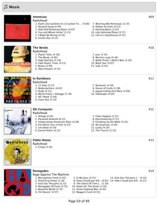Music
409Amnesiac
Radiohead
1. Packt Like Sardines In a Crushed Tin… (4:00)
2. Pyramid Song (4:49)
3. Pulk/Pull Revolving Doors (4:07)
4. You and Whose Army? (3:11)
5. I Might Be Wrong (4:54)
6. Knives Out (4:15)
7. Morning Bell/Amnesiac (3:14)
8. Dollars & Cents (4:52)
9. Hunting Bears (2:01)
10. Like Spinning Plates (3:57)
11. Life In a Glasshouse (4:35)
410The Bends
Radiohead
1. Planet Telex (4:18)
2. The Bends (4:06)
3. High And Dry (4:18)
4. Fake Plastic Trees (4:51)
5. Bones (3:09)
6. (Nice Dream) (3:53)
7. Just (3:54)
8. My Iron Lung (4:36)
9. Bullet Proof...I Wish I Was (3:29)
10. Black Star (4:07)
11. Sulk (3:43)
411In Rainbows
Radiohead
1. 15 Step (3:57)
2. Bodysnatchers (4:02)
3. Nude (4:15)
4. Weird Fishes / Arpeggi (5:18)
5. All I Need (3:49)
6. Faust Arp (2:10)
7. Reckoner (4:50)
8. House of Cards (5:28)
9. Jigsaw Falling Into Place (4:09)
10. Videotape (4:40)
412OK Computer
Radiohead
1. Airbag (4:44)
2. Paranoid Android (6:23)
3. Subterranean Homesick Alien (4:28)
4. Exit Music (For a Film) (4:25)
5. Let Down (4:59)
6. Karma Police (4:22)
7. Fitter Happier (1:57)
8. Electioneering (3:51)
9. Climbing Up the Walls (4:45)
10. No Surprises (3:49)
11. Lucky (4:20)
12. The Tourist (5:25)
413Pablo Honey
Radiohead
2. Creep (3:56)
414Renegades
Rage Against The Machine
1. Microphone Fiend (5:02)
2. Pistol Grip Pump (3:18)
3. Kick Out The Jams (3:12)
4. Renegades Of Funk (4:35)
5. Beautiful World (2:35)
6. I'm Housin' (4:57)
7. In My Eyes (2:55)
8. How I Could Just Kill…(4:05)
9. The Ghost Of Tom J… (5:39)
10. Down On The Street (3:39)
11. Street Fighting Man (4:42)
12. Maggie's Farm (6:55)
13. Kick Out The Jams [… (4:32)
14. How I Could Just Kill…(4:31)
Page 69 of 89
 