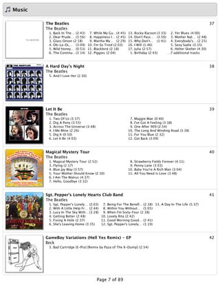 Music
37The Beatles
The Beatles
1. Back In The… (2:43)
2. Dear Prude… (3:56)
3. Glass Onion (2:18)
4. Ob-La-Di,… (3:09)
5. Wild Honey… (0:53)
6. The Continu…(3:14)
7. While My Gu…(4:45)
8. Happiness I… (2:45)
9. Martha My… (2:29)
10. I'm So Tired (2:03)
11. Blackbird (2:18)
12. Piggies (2:04)
13. Rocky Racoon (3:33)
14. Don't Pass… (3:50)
15. Why Don't… (1:41)
16. I Will (1:46)
17. Julia (2:57)
1. Birthday (2:43)
2. Yer Blues (4:00)
3. Mother Nat… (2:48)
4. Everybody's… (2:25)
5. Sexy Sadie (3:15)
6. Helter Skelter (4:30)
…7 additional tracks
38A Hard Day's Night
The Beatles
5. And I Love Her (2:30)
39Let It Be
The Beatles
1. Two Of Us (3:37)
2. Dig A Pony (3:55)
3. Across The Universe (3:48)
4. I Me Mine (2:26)
5. Dig It (0:50)
6. Let It Be (4:03)
7. Maggie Mae (0:40)
8. I've Got A Feeling (3:38)
9. One After 909 (2:54)
10. The Long And Winding Road (3:38)
11. For You Blue (2:32)
12. Get Back (3:09)
40Magical Mystery Tour
The Beatles
1. Magical Mystery Tour (2:52)
3. Flying (2:17)
4. Blue Jay Way (3:57)
5. Your Mother Should Know (2:30)
6. I Am The Walrus (4:37)
7. Hello, Goodbye (3:32)
8. Strawberry Fields Forever (4:11)
9. Penny Lane (3:03)
10. Baby You're A Rich Man (3:04)
11. All You Need is Love (3:48)
41Sgt. Pepper's Lonely Hearts Club Band
The Beatles
1. Sgt. Pepper's Lonely… (2:03)
2. With A Little Help Fr… (2:44)
3. Lucy In The Sky With… (3:28)
4. Getting Better (2:48)
5. Fixing A Hole (2:37)
6. She's Leaving Home (3:35)
7. Being For The Beneﬁ… (2:38)
8. Within You Without… (5:05)
9. When I'm Sixty-Four (2:38)
10. Lovely Rita (2:42)
11. Good Morning Good… (2:41)
12. Sgt. Pepper's Lonely… (1:19)
13. A Day In The Life (5:37)
42GameBoy Variations (Hell Yes Remix) - EP
Beck
3. Bad Cartridge (E-Pro) [Remix by Paza of The X-Dump] (2:54)
Page 7 of 89
 
