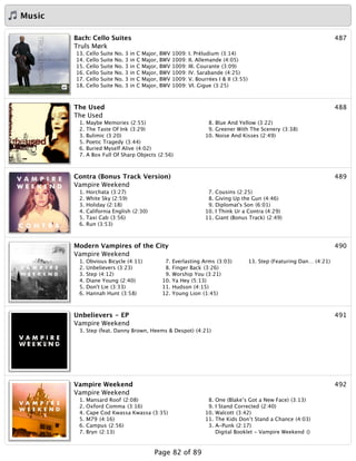 Music
487Bach: Cello Suites
Truls Mørk
13. Cello Suite No. 3 in C Major, BWV 1009: I. Préludium (3:14)
14. Cello Suite No. 3 in C Major, BWV 1009: II. Allemande (4:05)
15. Cello Suite No. 3 in C Major, BWV 1009: III. Courante (3:09)
16. Cello Suite No. 3 in C Major, BWV 1009: IV. Sarabande (4:25)
17. Cello Suite No. 3 in C Major, BWV 1009: V. Bourrées I & II (3:55)
18. Cello Suite No. 3 in C Major, BWV 1009: VI. Gigue (3:25)
488The Used
The Used
1. Maybe Memories (2:55)
2. The Taste Of Ink (3:29)
3. Bulimic (3:20)
5. Poetic Tragedy (3:44)
6. Buried Myself Alive (4:02)
7. A Box Full Of Sharp Objects (2:56)
8. Blue And Yellow (3:22)
9. Greener With The Scenery (3:38)
10. Noise And Kisses (2:49)
489Contra (Bonus Track Version)
Vampire Weekend
1. Horchata (3:27)
2. White Sky (2:59)
3. Holiday (2:18)
4. California English (2:30)
5. Taxi Cab (3:56)
6. Run (3:53)
7. Cousins (2:25)
8. Giving Up the Gun (4:46)
9. Diplomat's Son (6:01)
10. I Think Ur a Contra (4:29)
11. Giant (Bonus Track) (2:49)
490Modern Vampires of the City
Vampire Weekend
1. Obvious Bicycle (4:11)
2. Unbelievers (3:23)
3. Step (4:12)
4. Diane Young (2:40)
5. Don't Lie (3:33)
6. Hannah Hunt (3:58)
7. Everlasting Arms (3:03)
8. Finger Back (3:26)
9. Worship You (3:21)
10. Ya Hey (5:13)
11. Hudson (4:15)
12. Young Lion (1:45)
13. Step (Featuring Dan… (4:21)
491Unbelievers - EP
Vampire Weekend
3. Step (feat. Danny Brown, Heems & Despot) (4:21)
492Vampire Weekend
Vampire Weekend
1. Mansard Roof (2:08)
2. Oxford Comma (3:16)
4. Cape Cod Kwassa Kwassa (3:35)
5. M79 (4:16)
6. Campus (2:56)
7. Bryn (2:13)
8. One (Blake’s Got a New Face) (3:13)
9. I Stand Corrected (2:40)
10. Walcott (3:42)
11. The Kids Don’t Stand a Chance (4:03)
3. A-Punk (2:17)
Digital Booklet - Vampire Weekend ()
Page 82 of 89
 