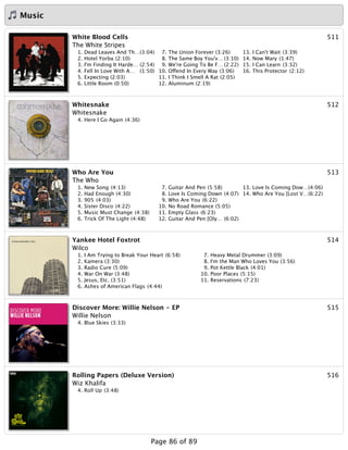 Music
511White Blood Cells
The White Stripes
1. Dead Leaves And Th…(3:04)
2. Hotel Yorba (2:10)
3. I'm Finding It Harde… (2:54)
4. Fell In Love With A… (1:50)
5. Expecting (2:03)
6. Little Room (0:50)
7. The Union Forever (3:26)
8. The Same Boy You'v… (3:10)
9. We're Going To Be F… (2:22)
10. Offend In Every Way (3:06)
11. I Think I Smell A Rat (2:05)
12. Aluminum (2:19)
13. I Can't Wait (3:39)
14. Now Mary (1:47)
15. I Can Learn (3:32)
16. This Protector (2:12)
512Whitesnake
Whitesnake
4. Here I Go Again (4:36)
513Who Are You
The Who
1. New Song (4:13)
2. Had Enough (4:30)
3. 905 (4:03)
4. Sister Disco (4:22)
5. Music Must Change (4:38)
6. Trick Of The Light (4:48)
7. Guitar And Pen (5:58)
8. Love Is Coming Down (4:07)
9. Who Are You (6:22)
10. No Road Romance (5:05)
11. Empty Glass (6:23)
12. Guitar And Pen [Oly… (6:02)
13. Love Is Coming Dow…(4:06)
14. Who Are You [Lost V…(6:22)
514Yankee Hotel Foxtrot
Wilco
1. I Am Trying to Break Your Heart (6:58)
2. Kamera (3:30)
3. Radio Cure (5:09)
4. War On War (3:48)
5. Jesus, Etc. (3:51)
6. Ashes of American Flags (4:44)
7. Heavy Metal Drummer (3:09)
8. I'm the Man Who Loves You (3:56)
9. Pot Kettle Black (4:01)
10. Poor Places (5:15)
11. Reservations (7:23)
515Discover More: Willie Nelson - EP
Willie Nelson
4. Blue Skies (3:33)
516Rolling Papers (Deluxe Version)
Wiz Khalifa
4. Roll Up (3:48)
Page 86 of 89
 