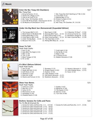 Music
517Enter the Wu-Tang (36 Chambers)
Wu-Tang Clan
1. Bring da Ruckus (4:11)
2. Shame On a Nigga (2:57)
3. Clan In da Front (4:33)
4. Wu-Tang: 7th Chamber (6:05)
5. Can It Be All So Simple / Intermission (6:55)
6. Da Mystery of Chessboxin' (4:47)
7. Wu-Tang Clan Ain't Nuthing ta F' Wit (3:36)
8. C.R.E.A.M. (4:12)
9. Method Man (5:51)
10. Protect Ya Neck (4:51)
11. Tearz (4:18)
12. Wu-Tang: 7th Chamber, Pt. 2 (6:10)
518Under the Big Black Sun (Remastered) [Expanded Edition]
X
1. The Hungry Wolf (3:47)
2. Motel Room In My Bed(2:40)
3. Riding With Mary (3:41)
4. Come Back to Me (3:46)
5. Under the Big Black… (3:25)
6. Because I Do (2:24)
7. Blue Spark (2:08)
8. Dancing With Tears… (2:15)
9. Real Child of Hell (3:01)
10. How I (Learned My L…(2:15)
11. The Have Nots (4:47)
12. Riding With Mary (Si… (3:12)
13. X Rewrites "El Paso"… (2:56)
14. Universal Corner (Li… (4:06)
15. Breathless (Single M… (2:18)
16. How I (Learned My L…(2:20)
519Fever To Tell
Yeah Yeah Yeahs
1. Rich (3:36)
2. Date With The Night (2:35)
3. Man (1:50)
4. Tick (1:50)
5. Black Tongue (2:59)
6. Pin (2:00)
7. Cold Light (2:16)
8. No No No (5:14)
9. Maps (3:40)
10. Y Control (4:01)
11. Modern Romance (7:28)
520It's Blitz! (Deluxe Edition)
Yeah Yeah Yeahs
1. Zero (4:26)
2. Heads Will Roll (3:41)
3. Soft Shock (3:53)
4. Skeletons (5:02)
5. Dull Life (4:08)
6. Shame and Fortune (3:31)
7. Runaway (5:13)
8. Dragon Queen (4:02)
9. Hysteric (3:50)
10. Little Shadow (3:56)
11. Soft Shock (Acoustic…(3:27)
12. Skeletons (Acoustic… (3:32)
13. Hysteric (Acoustic V… (3:52)
14. Little Shadow (Acou… (2:55)
15. Faces (3:32)
521Show Your Bones
Yeah Yeah Yeahs
1. Gold Lion (3:07)
2. Way Out (2:51)
3. Fancy (4:25)
4. Phenomena (4:10)
5. Honeybear (2:26)
6. Cheated Hearts (3:58)
7. Dudley (3:42)
8. Mysteries (2:36)
9. The Sweets (3:55)
10. Warrior (3:42)
11. Turn Into (4:06)
522Brahms: Sonatas for Cello and Piano
Yo-Yo Ma & Emanuel Ax
1. Sonata for Cello and Piano No. 1 in… (14:50)
2. Sonata for Cello and Piano No. 1 in E… (6:02)
3. Sonata for Cello and Piano No. 1 in E… (6:43)
4. Sonata for Cello and Piano No. 2 in F… (9:28)
5. Sonata for Cello and Piano No. 2 in F… (7:51)
6. Sonata for Cello and Piano No. 2 in F… (7:22)
7. Sonata for Cello and Piano No. 2 in F… (4:36)
Page 87 of 89
 