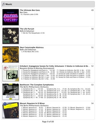 Music
49The Ultimate Bee Gees
Bee Gees
33. I Started a Joke (3:09)
50The Life Pursuit
Belle & Sebastian
7. We Are The Sleepyheads (3:34)
51Dear Catastrophe Waitress
Belle and Sebastian
3. If She Wants Me (5:05)
52Schubert: Arpeggione Sonata for Cello, Schumann: 5 Stücke in Volkston & De…
Benjamin Britten & Mstislav Rostropovich
1. Sonata for Arpeggione and Piano in… (13:36)
2. Sonata for Arpeggione and Piano in A… (4:36)
3. Sonata for Arpeggione and Piano in… (10:32)
4. 5 Stücke im Volkston, Op.102: 1. Van… (3:34)
5. 5 Stücke im Volkston, Op.102: 2. Lan… (3:32)
6. 5 Stücke im Volkston, Op.102: 3. Nic… (5:39)
7. 5 Stücke im Volkston, Op.102: 4. Nic… (2:32)
8. 5 Stücke im Volkston, Op.102: 5. Star… (3:05)
9. Sonata for Cello and Piano in D Minor:…(5:11)
10. Sonata for Cello and Piano in D Minor:…(3:29)
11. Sonata for Cello and Piano in D Minor:…(3:52)
53Beethoven: The Complete Symphonies
The Berlin Philharmonic Orchestra
2. Symphony No. 3 -… (14:16)
3. Symphony No. 3 - M…(5:43)
4. Symphony No. 3 -… (10:33)
Symphony No. 5 - M…(9:10)
Symphony No. 5 -… (10:50)
Symphony No. 5 - M…(7:48)
Symphony No. 5 in… (7:16)
21. Symphony No. 6 in… (11:18)
22. Symphony No. 6 -… (11:05)
23. Symphony No. 6 - M…(4:58)
24. Symphony No. 6 - M…(3:25)
25. Symphony No. 6 - M…(8:26)
26. Symphony No. 7 in… (13:22)
27. Symphony No. 7 - M…(7:56)
28. Symphony No. 7 - M…(8:45)
29. Symphony No. 7 - M…(8:11)
54Mozart: Requiem In D Minor
The Berlin Philharmonic Orchestra
1. Mozart: Requiem In… (6:01)
2. Mozart: Requiem In… (2:51)
3. Mozart: Requiem In… (1:59)
4. Mozart: Requiem In… (4:24)
5. Mozart: Requiem In… (2:32)
6. Mozart: Requiem In… (5:29)
7. Mozart: Requiem In… (2:39)
8. Mozart: Requiem In… (3:28)
9. Mozart: Requiem In… (4:15)
10. Mozart: Requiem In… (5:11)
11. Mozart: Requiem In… (1:49)
12. Mozart: Requiem In… (5:13)
13. Mozart: Requiem In… (3:56)
14. Mozart: Requiem In… (6:25)
Page 9 of 89
 