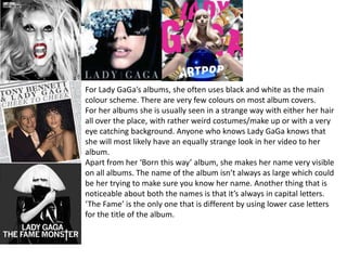 For Lady GaGa’s albums, she often uses black and white as the main
colour scheme. There are very few colours on most album covers.
For her albums she is usually seen in a strange way with either her hair
all over the place, with rather weird costumes/make up or with a very
eye catching background. Anyone who knows Lady GaGa knows that
she will most likely have an equally strange look in her video to her
album.
Apart from her ‘Born this way’ album, she makes her name very visible
on all albums. The name of the album isn’t always as large which could
be her trying to make sure you know her name. Another thing that is
noticeable about both the names is that it’s always in capital letters.
‘The Fame’ is the only one that is different by using lower case letters
for the title of the album.
 