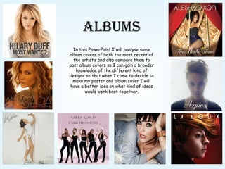 ALBUMS In this PowerPoint I will analyse some album covers of both the most recent of the artist’s and also compare them to past album covers so I can gain a broader knowledge of the different kind of designs so that when I come to decide to make my poster and album cover I will have a better idea on what kind of ideas would work best together. 