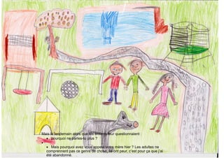Mais le lendemain alors que les enfants leur questionnaient :
• pourquoi ne parles-tu plus ?
•
• Mais pourquoi avez vous appelé votre mère hier ? Les adultes ne
comprennent pas ce genre de chose, ils ont peur, c’est pour ça que j’ai
été abandonné.
 