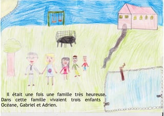 Il était une fois une famille très heureuse.
Dans cette famille vivaient trois enfants :
Océane, Gabriel et Adrien.
 