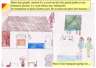 Dans leur grande maison il y avait un très très grand jardin et une
immense piscine, il y avait même une balançoire,
un trampoline et plein d'autres jeux. Ils avaient tout pour être heureux !
Mais il leur manquait quelqu’un…
 