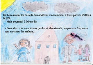 Un beau matin, les enfants demandèrent innocemment à leurs parents d'aller à
la SPA.
- Mais pourquoi ? Dirent-ils.
- Pour aller voir les animaux perdus et abandonnés, les pauvres ! répondi-
rent en chœur les enfants.
 