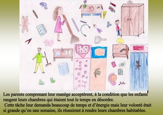 Les parents comprenant leur manège acceptèrent, à la condition que les enfants
rangent leurs chambres qui étaient tout le temps en désordre.
Cette tâche leur demanda beaucoup de temps et d’énergie mais leur volonté était
si grande qu’en une semaine, ils réussirent à rendre leurs chambres habitables.
 