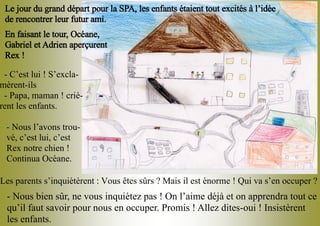 - C’est lui ! S’excla-
mèrent-ils
- Papa, maman ! criè-
rent les enfants.
- Nous l’avons trou-
vé, c’est lui, c’est
Rex notre chien !
Continua Océane.
- Nous bien sûr, ne vous inquiétez pas ! On l’aime déjà et on apprendra tout ce
qu’il faut savoir pour nous en occuper. Promis ! Allez dites-oui ! Insistèrent
les enfants.
Le jour du grand départ pour la SPA, les enfants étaient tout excités à l’idée
de rencontrer leur futur ami.
En faisant le tour, Océane,
Gabriel et Adrien aperçurent
Rex !
Les parents s’inquiétèrent : Vous êtes sûrs ? Mais il est énorme ! Qui va s’en occuper ?
 