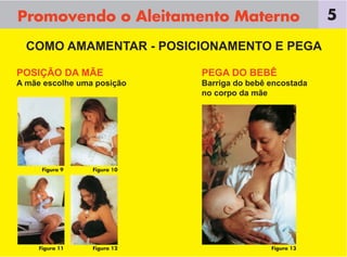 Promovendo o Aleitamento Materno                         5

  COMO AMAMENTAR - POSICIONAMENTO E PEGA

POSIÇÃO DA MÃE               PEGA DO BEBÊ
A mãe escolhe uma posição    Barriga do bebê encostada
                             no corpo da mãe




      Figura 9   Figura 10




     Figura 11   Figura 12                   Figura 13
 