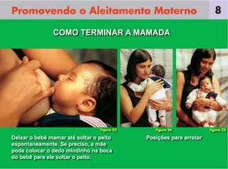 Promovendo o Aleitamento Materno                                       8

               COMO TERMINAR A MAMADA




                                 Figura 23      Figura 24            Figura 25

Deixar o bebê mamar até soltar o peito       Posições para arrotar
espontaneamente. Se preciso, a mãe
pode colocar o dedo mindinho na boca
do bebê para ele soltar o peito.
 