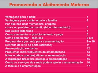 Promovendo o Aleitamento Materno

Vantagens para o bebê                                  1
Vantagens para a mãe, o pai e a família                2
Por que não usar mamadeira, chupeta,
chuca ou protetor de mamilo (bico intermediário)       3
Não existe leite fraco                                 4
Como amamentar – posicionamento e pega                 5
Como amamentar – técnicas                              6a8
Preparando a gestante para a amamentação               9 e 10
Retirada do leite do peito (ordenha)                   11
Amamentação exclusiva                                  12
Problemas mais freqüentes da amamentação               13
Mitos e tabus que prejudicam a amamentação             14
A legislação brasileira protege a amamentação          15
Como os serviços de saúde podem apoiar a amamentação   16
A família e a amamentação                              17
 