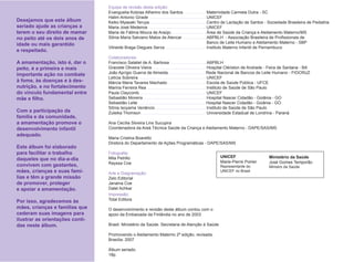 Equipe de revisão desta edição:
                                 Evanguelia Kotzias Atherino dos Santos             Maternidade Carmela Dutra - SC
                                 Halim Antonio Girade                               UNICEF
Desejamos que este álbum         Keiko Myasaki Teruya                               Centro de Lactação de Santos - Sociedade Brasileira de Pediatria
seriado ajude as crianças a      Maria José Medeiros                                UNICEF
terem o seu direito de mamar     Maria de Fátima Moura de Araújo                    Área de Saúde da Criança e Aleitamento Materno/MS
no peito até os dois anos de     Sônia Maria Salviano Matos de Alencar              ABPBLH - Associação Brasileira de Proﬁssionais de
idade ou mais garantido                                                             Banco de Leite Humano e Aleitamento Materno - SBP
                                 Vilneide Braga Diegues Serva                       Instituto Materno Infantil de Pernambuco
e respeitado.
                                 Colaboradores:
A amamentação, isto é, dar o     Francisco Salatiel de A. Barbosa                   ABPBLH
peito, é a primeira e mais       Graciete Oliveira Vieira                           Hospital Clériston de Andrade - Feira de Santana - BA
importante ação no combate       João Aprígio Guerra de Almeida                     Rede Nacional de Bancos de Leite Humano - FIOCRUZ
                                 Letícia Sobreira                                   UNICEF
à fome, às doenças e à des-      Márcia Maria Tavares Machado                       Escola de Saúde Pública - UFCE
nutrição, e no fortalecimento    Marina Ferreira Rea                                Instituto de Saúde de São Paulo
do vínculo fundamental entre     Paula Claycomb                                     UNICEF
mãe e ﬁlho.                      Sebastião Moreira                                  Hospital Nascer Cidadão - Goiânia - GO
                                 Sebastião Leite                                    Hospital Nascer Cidadão - Goiânia - GO
                                 Sônia Isoyama Venâncio                             Instituto de Saúde de São Paulo
Com a participação da            Zuleika Thomson                                    Universidade Estadual de Londrina - Paraná
família e da comunidade,
a amamentação promove o          Ana Cecília Silveira Lins Sucupira
desenvolvimento infantil         Coordenadora da Areá Técnica Saúde da Criança e Aleitamento Materno - DAPE/SAS/MS
adequado.
                                 Maria Cristina Boaretto
                                 Diretora do Departamento de Ações Programáticas - DAPE/SAS/MS
Este álbum foi elaborado
para facilitar o trabalho        Fotograﬁa:
                                 Mila Petrillo                                                UNICEF                 Ministério da Saúde
daqueles que no dia-a-dia
                                 Rayssa Coe                                                   Marie-Pierre Poirier   José Gomes Temporão
convivem com gestantes,                                                                       Representante do       Ministro da Saúde
mães, crianças e suas famí-      Arte e Diagramação:
                                                                                              UNICEF no Brasil
lias e têm a grande missão       Zelo Editorial
de promover, proteger            Janaina Coe
e apoiar a amamentação.          Dalel Achkar
                                 Impressão:
Por isso, agradecemos às         Total Editora
mães, crianças e famílias que    O desenvolvimento e revisão deste álbum contou com o
cederam suas imagens para        apoio da Embaixada da Finlândia no ano de 2003
ilustrar as orientações conti-
das neste álbum.                 Brasil. Ministério da Saúde. Secretaria de Atenção à Saúde

                                 Promovendo o Aleitamento Materno 2ª edição, revisada.
                                 Brasília: 2007

                                 Álbum seriado.
                                 18p.
 