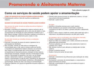 Promovendo o Aleitamento Materno
COMO OS SERVIÇOS DE SAÚDE PODEM AJUDAR AS MÃES
Estabelecendo norma e rotina de incentivo ao aleitamento
materno
QUANDO OS SERVIÇOS DE SAÚDE PODEM AJUDAR AS MÃES
Nos serviços de saúde: durante as ações educativas dirigidas à
mulher e à criança
Ressaltar a importância do aleitamento materno exclusivo até os
seis meses e seu prolongamento até os dois anos de idade ou mais,
acompanhado da introdução de outros alimentos. Enfatizar que o
leite materno protege o bebê de infecções e alergias e enumerar as
demais vantagens do aleitamento para o bebê e a mãe.
No pré-natal: durante as consultas clínicas ou avaliações
domiciliares
Estimular a formação de grupos de apoio à gestante com a
participação dos familiares;
Nas consultas: orientar as mãe sobre as vantagens da
amamentação para a mãe, para a criança e para sua família,
a importância do aleitamento materno exclusivo nos primeiros
seis meses e complementado até 2 anos de idade ou mais,
conseqüências do desmame precoce, produção do leite materno,
manutenção da lactação, extração manual e conservação do leite
materno. Alimentação da gestante e da nutriz, uso de drogas
durante o aleitamento materno, contracepção e aleitamento
materno, amamentação na sala de parto, importância do alojamento
conjunto, técnicas de amamentação, problemas e diﬁculdades na
amamentação, direitos da mãe e da criança na amamentação.
Organizar palestras com grupos de gestantes enquanto esperam a
consulta.
Como os serviços de saúde podem apoiar a amamentação
Texto referente à página 16
Orientar sobre grupos de apoio ao aleitamento materno, no local
mais próximo da casa da gestante.
Estimular o parto normal.
No parto:
Identiﬁcar indicações precisas para o parto cesáreo.
Evitar anestésicos que possam comprometer o estado de
consciência da mãe ou do bebê, e portanto diﬁcultar o aleitamento
materno.
Ajudar a mãe a colocar o bebê em contato pele-a-pele logo após o
nascimento, de preferência levando-o ao peito para mamar.
No puerpério, isto é, no pós-parto: se a mãe estiver internada,
Praticar o alojamento conjunto 24 horas por dia;
Apoiar as mães nos cuidados com o bebê, ensinando as técnicas
adequadas para amamentar;
Promover palestras com as mães sobre aleitamento materno e
cuidados com o bebê;
Não oferecer nenhum outro alimento ou bebida além do leite
materno;
Ensinar a ordenha manual;
Avaliar a forma de mamar de todo bebê.
No pós-parto
Estimular o treinamento de proﬁssionais para realização de visitas
domiciliares;
Acompanhar o processo da amamentação e o crescimento e
desenvolvimento da criança;
Estimular a participação em grupos comunitários de apoio à
amamentação.
•
•
•
•
•
•
•
•
•
•
•
•
•
•
•
•
•
•
•
 